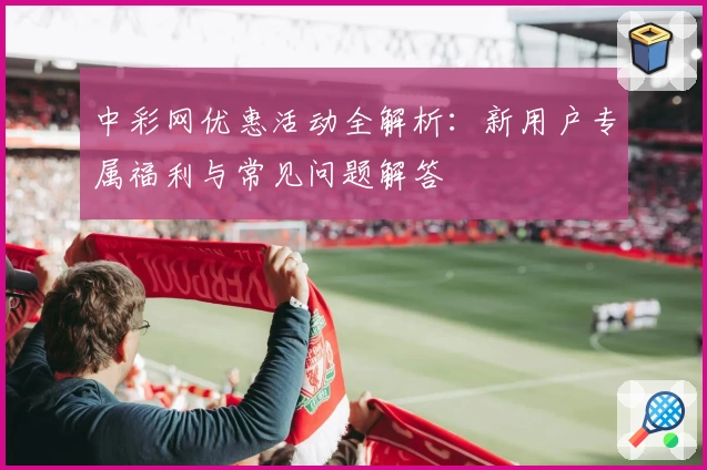 中彩网优惠活动全解析:新用户专属福利与常见问题解答