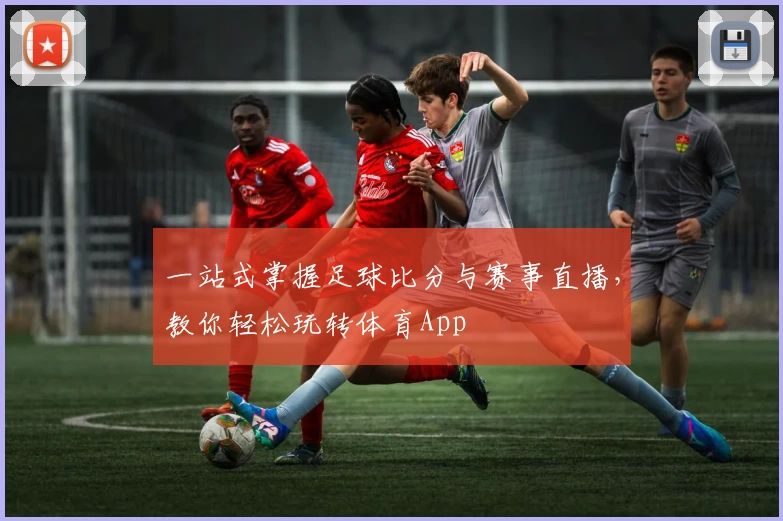 一站式掌握足球比分与赛事直播,教你轻松玩转体育App