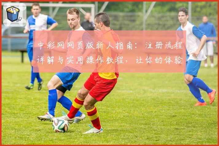 中彩网网页版新人指南：注册流程详解与实用操作教程，让你的体验更轻松