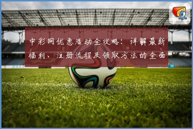 中彩网优惠活动全攻略：详解最新福利、注册流程及领取方法的全面指南