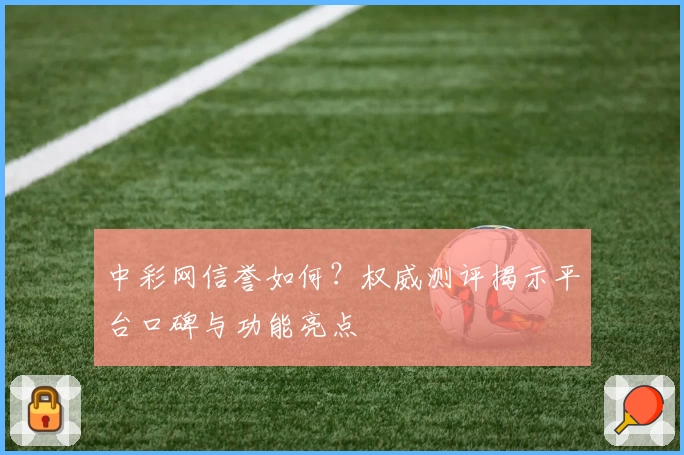 中彩网信誉如何？权威测评揭示平台口碑与功能亮点