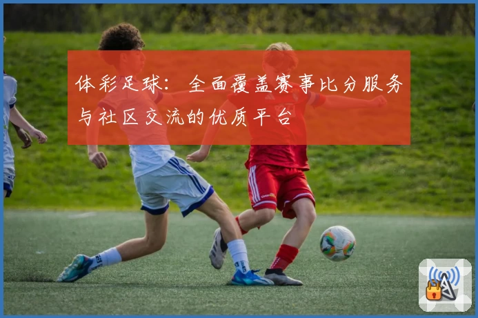 体彩足球:全面覆盖赛事比分服务与社区交流的优质平台