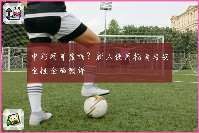 中彩网可靠吗？新人使用指南与安全性全面测评