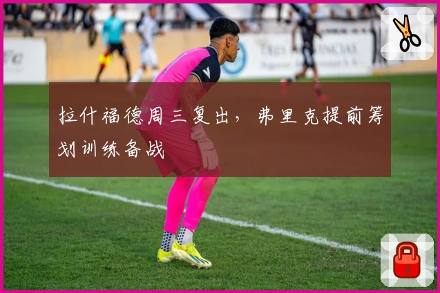拉什福德周三复出，弗里克提前筹划训练备战
