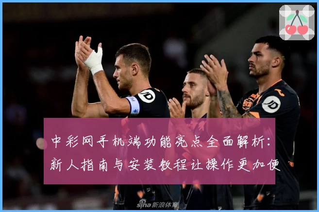 中彩网手机端功能亮点全面解析：新人指南与安装教程让操作更加便捷
