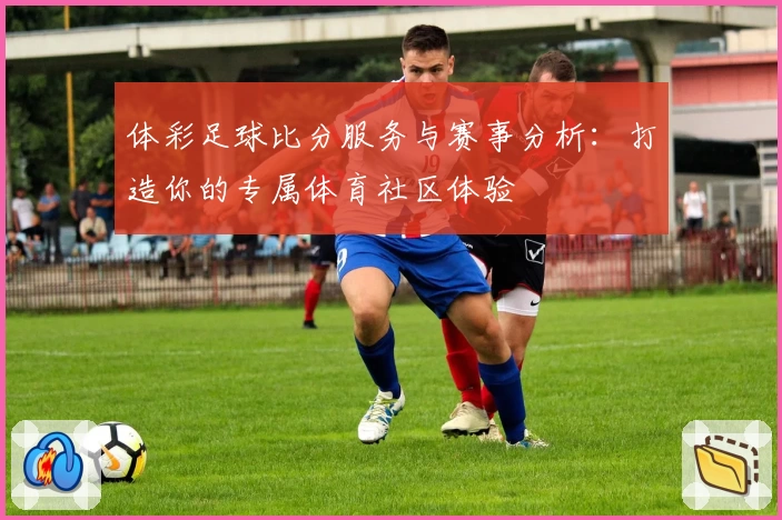 体彩足球比分服务与赛事分析：打造你的专属体育社区体验