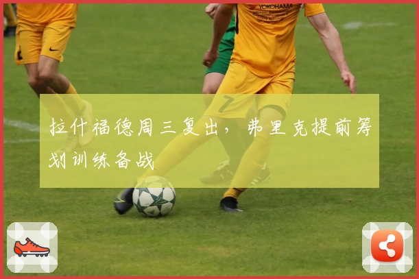 拉什福德周三复出，弗里克提前筹划训练备战