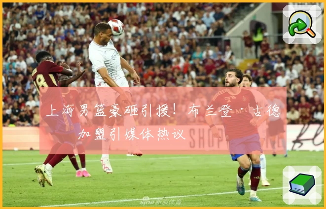 上海男篮豪砸引援！布兰登·古德温加盟引媒体热议