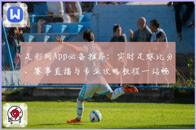 足彩网App必备推荐:实时足球比分、赛事直播与专业攻略教程一站畅享