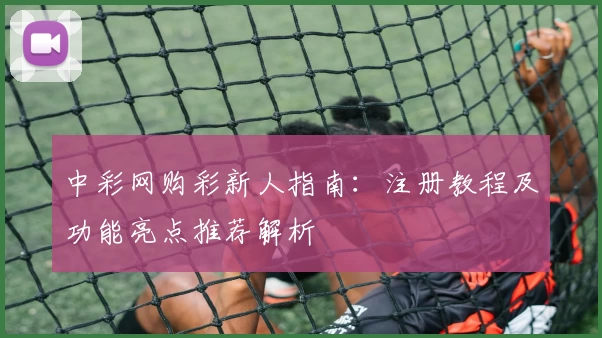 中彩网购彩新人指南：注册教程及功能亮点推荐解析