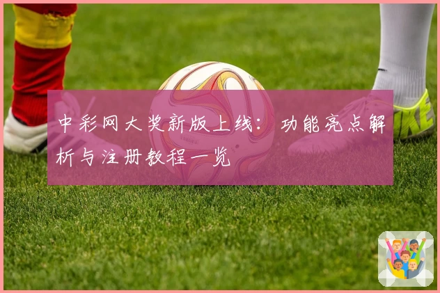 中彩网大奖新版上线：功能亮点解析与注册教程一览