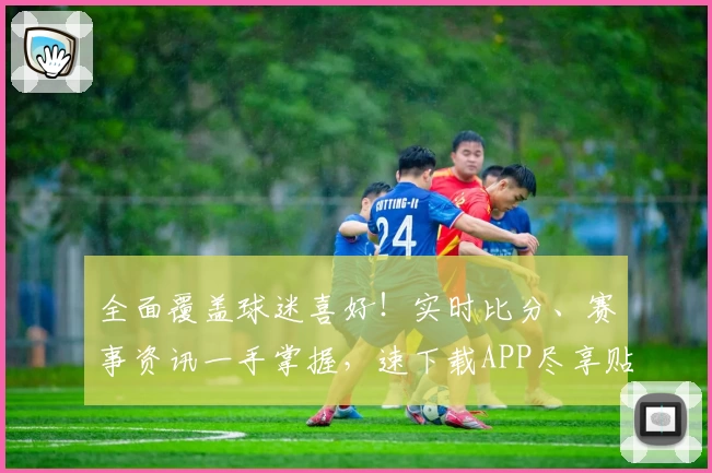全面覆盖球迷喜好!实时比分、赛事资讯一手掌握,速下载APP尽享贴心功能