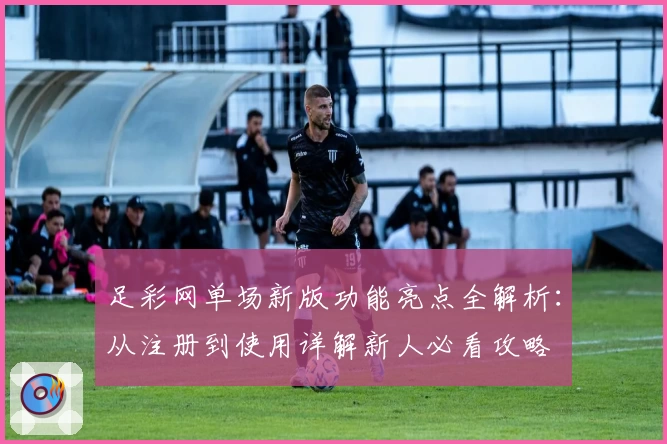 足彩网单场新版功能亮点全解析：从注册到使用详解新人必看攻略