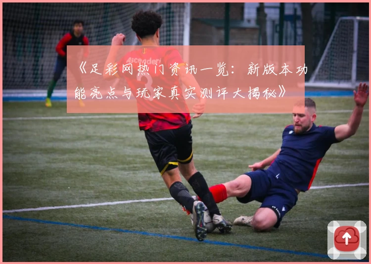 《足彩网热门资讯一览：新版本功能亮点与玩家真实测评大揭秘》