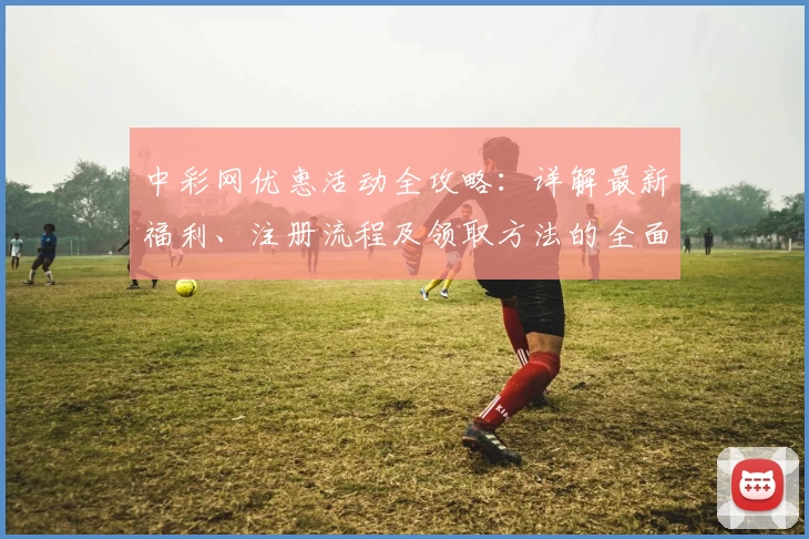 中彩网优惠活动全攻略：详解最新福利、注册流程及领取方法的全面指南