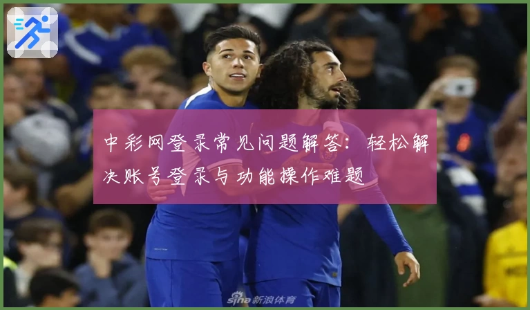 中彩网登录常见问题解答:轻松解决账号登录与功能操作难题