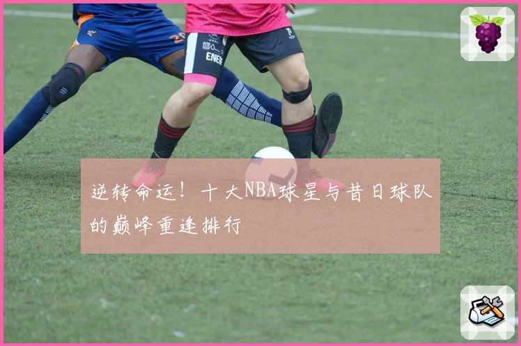 逆转命运!十大NBA球星与昔日球队的巅峰重逢排行