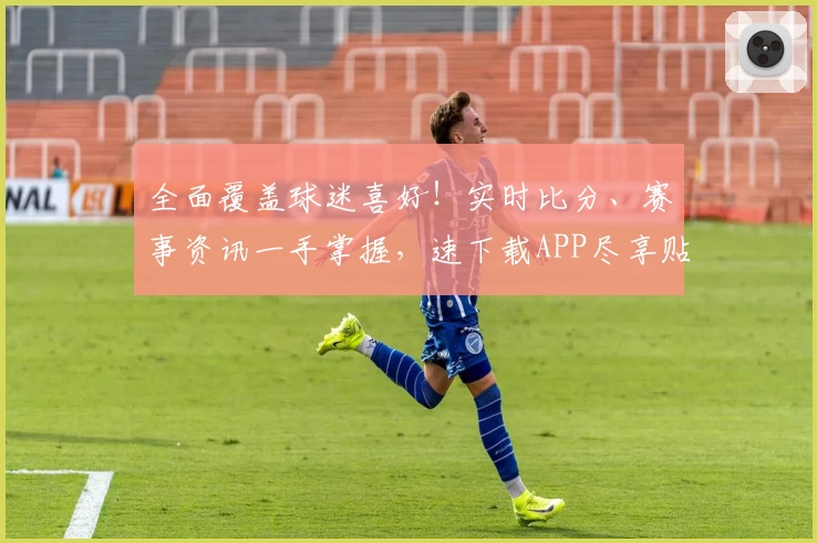 全面覆盖球迷喜好!实时比分、赛事资讯一手掌握,速下载APP尽享贴心功能